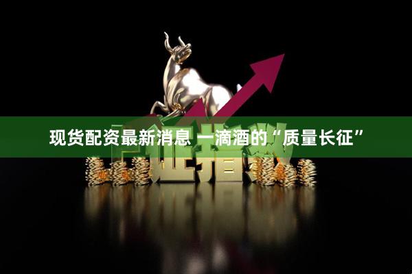 现货配资最新消息 一滴酒的“质量长征”