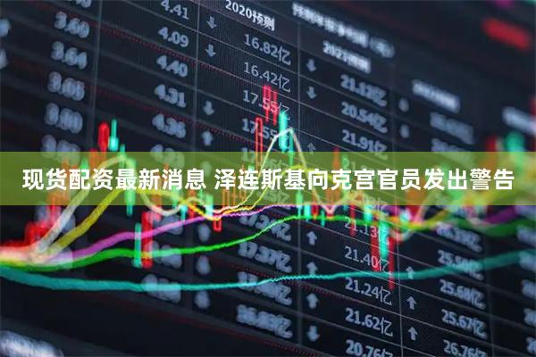 现货配资最新消息 泽连斯基向克宫官员发出警告