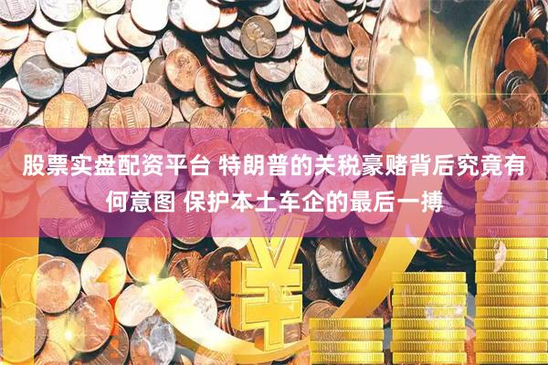股票实盘配资平台 特朗普的关税豪赌背后究竟有何意图 保护本土车企的最后一搏