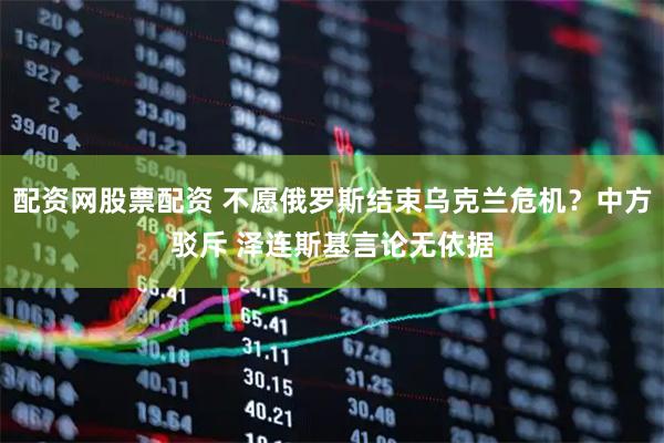 配资网股票配资 不愿俄罗斯结束乌克兰危机？中方驳斥 泽连斯基言论无依据
