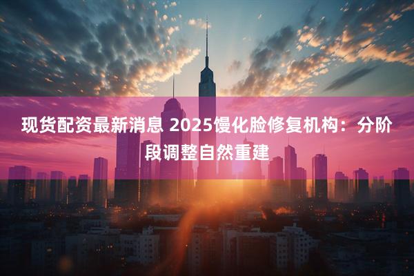 现货配资最新消息 2025馒化脸修复机构：分阶段调整自然重建