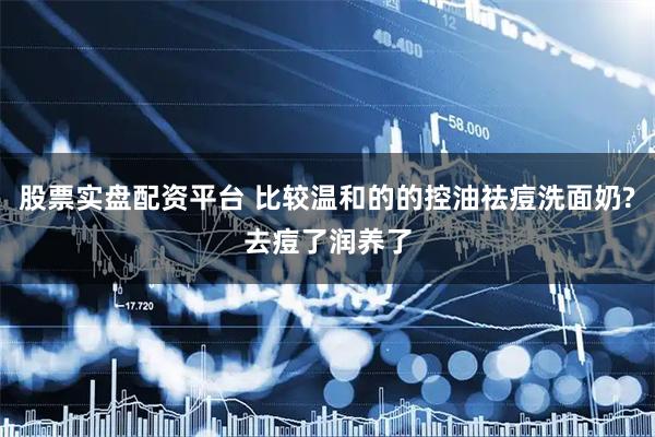 股票实盘配资平台 比较温和的的控油祛痘洗面奶?去痘了润养了