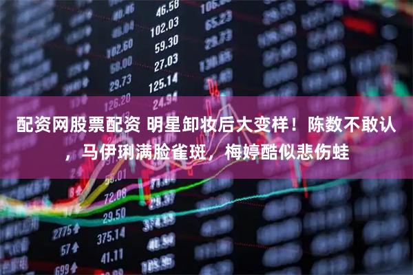 配资网股票配资 明星卸妆后大变样！陈数不敢认，马伊琍满脸雀斑，梅婷酷似悲伤蛙