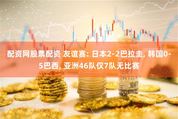 配资网股票配资 友谊赛: 日本2-2巴拉圭, 韩国0-5巴西, 亚洲46队仅7队无比赛
