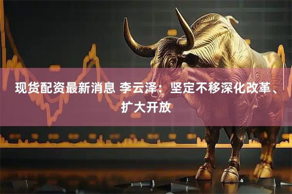 现货配资最新消息 李云泽：坚定不移深化改革、扩大开放