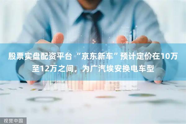 股票实盘配资平台 “京东新车”预计定价在10万至12万之间，为广汽埃安换电车型