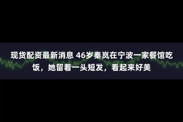 现货配资最新消息 46岁秦岚在宁波一家餐馆吃饭，她留着一头短发，看起来好美