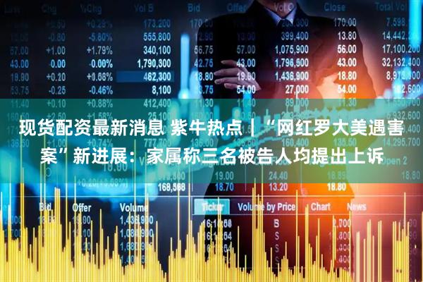 现货配资最新消息 紫牛热点｜“网红罗大美遇害案”新进展：家属称三名被告人均提出上诉