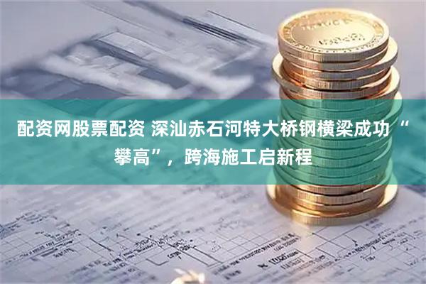 配资网股票配资 深汕赤石河特大桥钢横梁成功 “攀高”，跨海施工启新程