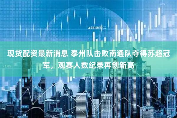 现货配资最新消息 泰州队击败南通队夺得苏超冠军，观赛人数纪录再创新高