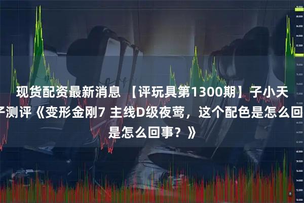 现货配资最新消息 【评玩具第1300期】子小天：蟹子测评《变形金刚7 主线D级夜莺，这个配色是怎么回事？》