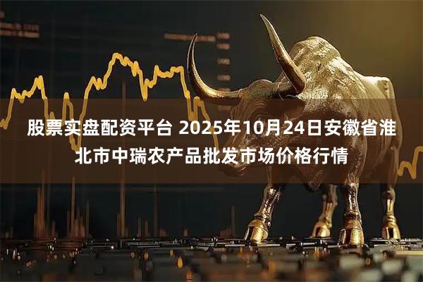 股票实盘配资平台 2025年10月24日安徽省淮北市中瑞农产品批发市场价格行情