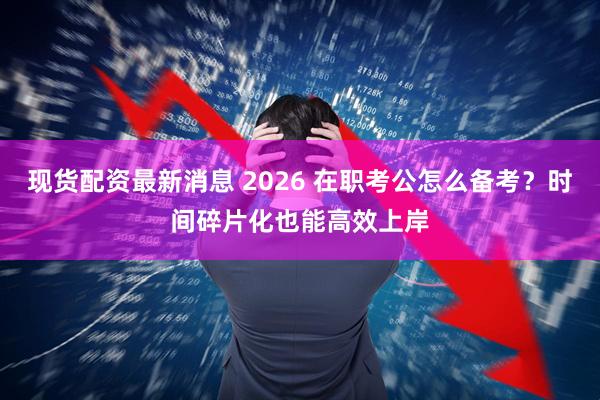 现货配资最新消息 2026 在职考公怎么备考？时间碎片化也能高效上岸