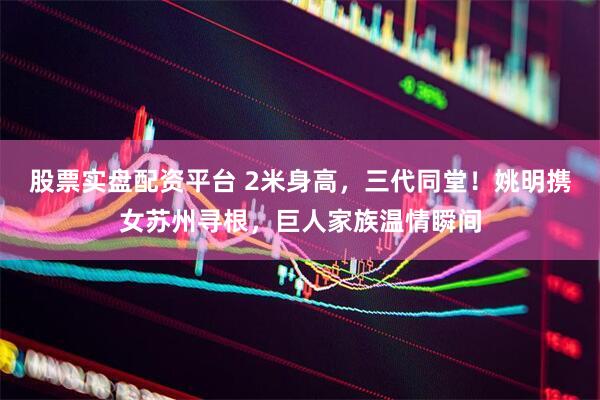 股票实盘配资平台 2米身高，三代同堂！姚明携女苏州寻根，巨人家族温情瞬间