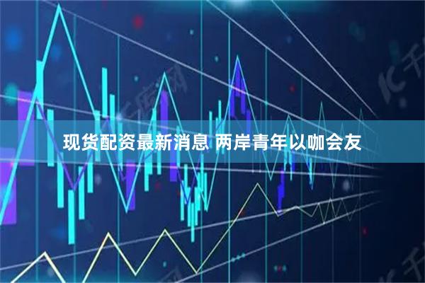 现货配资最新消息 两岸青年以咖会友