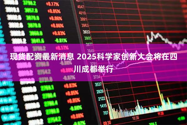 现货配资最新消息 2025科学家创新大会将在四川成都举行