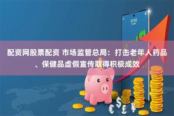 配资网股票配资 市场监管总局：打击老年人药品、保健品虚假宣传取得积极成效