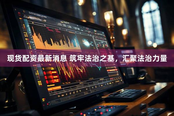 现货配资最新消息 筑牢法治之基，汇聚法治力量