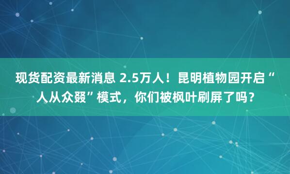 现货配资最新消息 2.5万人！昆明植物园开启“人从众叕”模式，你们被枫叶刷屏了吗？