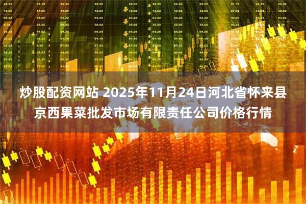 炒股配资网站 2025年11月24日河北省怀来县京西果菜批发市场有限责任公司价格行情