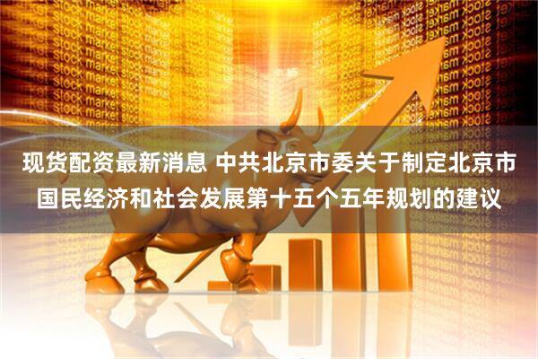 现货配资最新消息 中共北京市委关于制定北京市国民经济和社会发展第十五个五年规划的建议