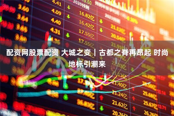 配资网股票配资 大城之变｜古都之脊再昂起 时尚地标引潮来