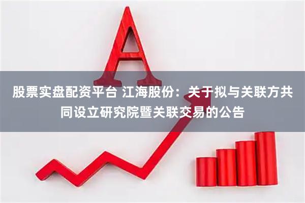 股票实盘配资平台 江海股份：关于拟与关联方共同设立研究院暨关联交易的公告