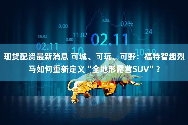 现货配资最新消息 可城、可玩、可野：福特智趣烈马如何重新定义“全地形露营SUV”？