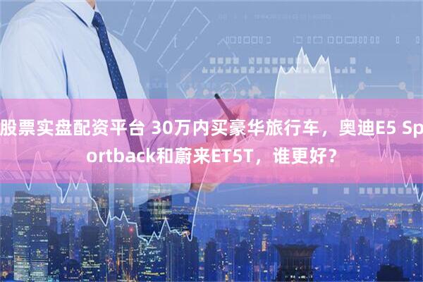 股票实盘配资平台 30万内买豪华旅行车，奥迪E5 Sportback和蔚来ET5T，谁更好？