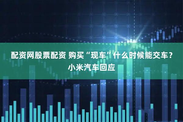 配资网股票配资 购买“现车”什么时候能交车？小米汽车回应