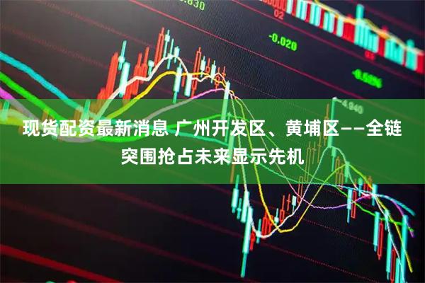 现货配资最新消息 广州开发区、黄埔区——全链突围抢占未来显示先机