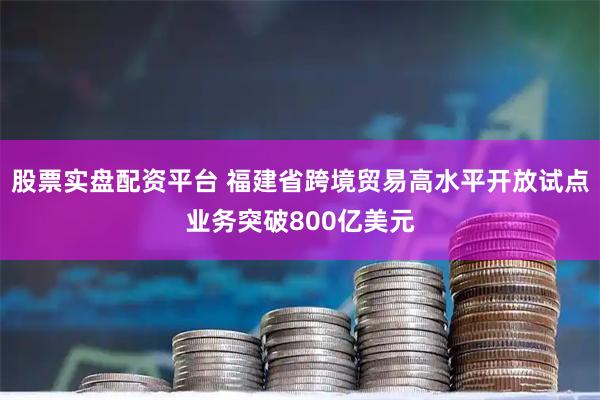 股票实盘配资平台 福建省跨境贸易高水平开放试点业务突破800亿美元