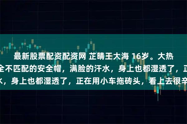 最新股票配资配资网 芷晴王大海 16岁。大热天的，戴了顶和脑袋完全不匹配的安全帽，满脸的汗水，身上也都湿透了，正在用小车拖砖头，看上去很辛苦。