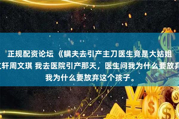 正规配资论坛 《瞒夫去引产主刀医生竟是大姑姐》宋瑜周文轩周文琪 我去医院引产那天，医生问我为什么要放弃这个孩子。