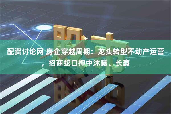 配资讨论网 房企穿越周期：龙头转型不动产运营，招商蛇口押中沐曦、长鑫