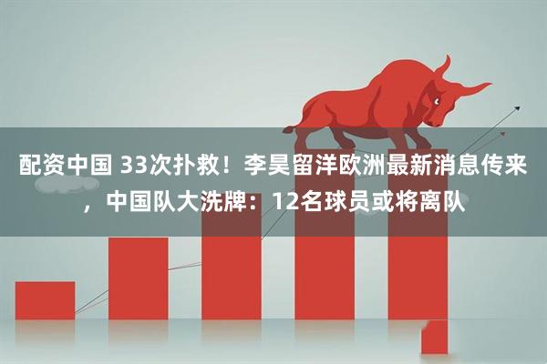 配资中国 33次扑救！李昊留洋欧洲最新消息传来，中国队大洗牌：12名球员或将离队