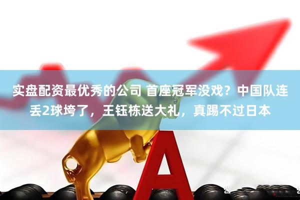 实盘配资最优秀的公司 首座冠军没戏？中国队连丢2球垮了，王钰栋送大礼，真踢不过日本