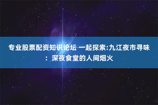 专业股票配资知识论坛 一起探索:九江夜市寻味：深夜食堂的人间烟火