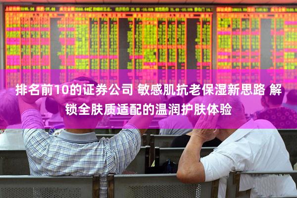 排名前10的证券公司 敏感肌抗老保湿新思路 解锁全肤质适配的温润护肤体验