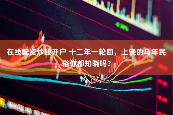 在线配资炒股开户 十二年一轮回，上饶的马年民俗你都知晓吗？