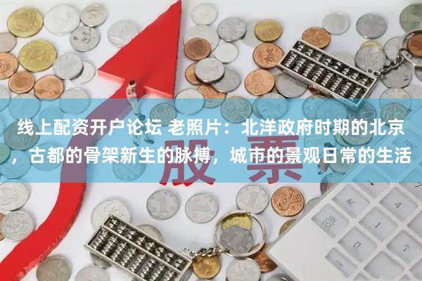 线上配资开户论坛 老照片：北洋政府时期的北京，古都的骨架新生的脉搏，城市的景观日常的生活