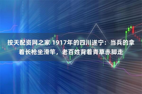 按天配资网之家 1917年的四川遂宁：当兵的拿着长枪坐滑竿，老百姓背着青草赤脚走