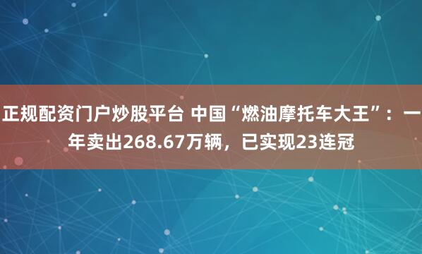正规配资门户炒股平台 中国“燃油摩托车大王”：一年卖出268.67万辆，已实现23连冠