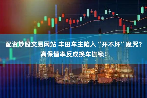 配资炒股交易网站 丰田车主陷入“开不坏”魔咒？高保值率反成换车枷锁！