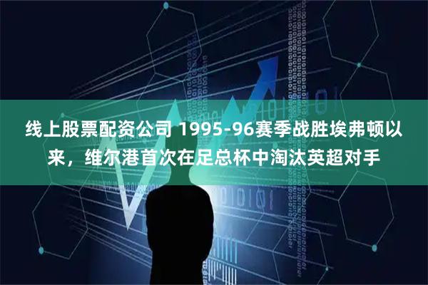 线上股票配资公司 1995-96赛季战胜埃弗顿以来，维尔港首次在足总杯中淘汰英超对手