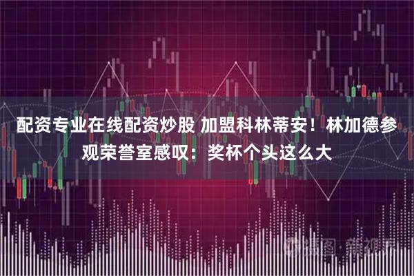 配资专业在线配资炒股 加盟科林蒂安！林加德参观荣誉室感叹：奖杯个头这么大