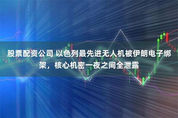 股票配资公司 以色列最先进无人机被伊朗电子绑架，核心机密一夜之间全泄露