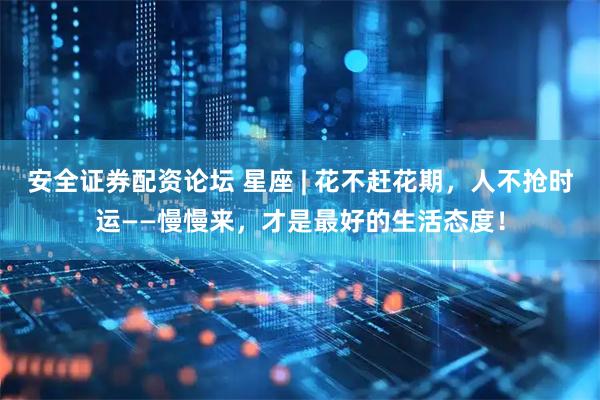 安全证券配资论坛 星座 | 花不赶花期，人不抢时运——慢慢来，才是最好的生活态度！