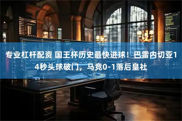 专业杠杆配资 国王杯历史最快进球！巴雷内切亚14秒头球破门，马竞0-1落后皇社