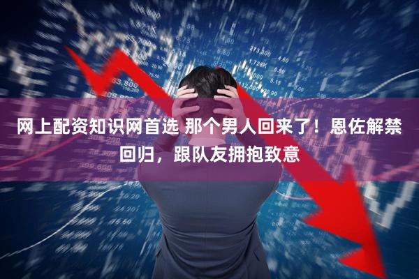 网上配资知识网首选 那个男人回来了！恩佐解禁回归，跟队友拥抱致意